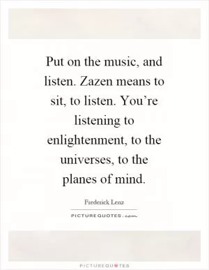 Put on the music, and listen. Zazen means to sit, to listen. You’re listening to enlightenment, to the universes, to the planes of mind Picture Quote #1
