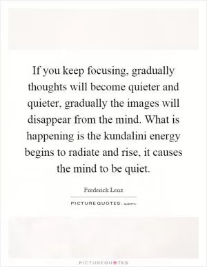 If you keep focusing, gradually thoughts will become quieter and quieter, gradually the images will disappear from the mind. What is happening is the kundalini energy begins to radiate and rise, it causes the mind to be quiet Picture Quote #1