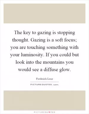 The key to gazing is stopping thought. Gazing is a soft focus; you are touching something with your luminosity. If you could but look into the mountains you would see a diffuse glow Picture Quote #1