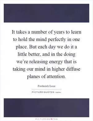 It takes a number of years to learn to hold the mind perfectly in one place. But each day we do it a little better, and in the doing we’re releasing energy that is taking our mind in higher diffuse planes of attention Picture Quote #1