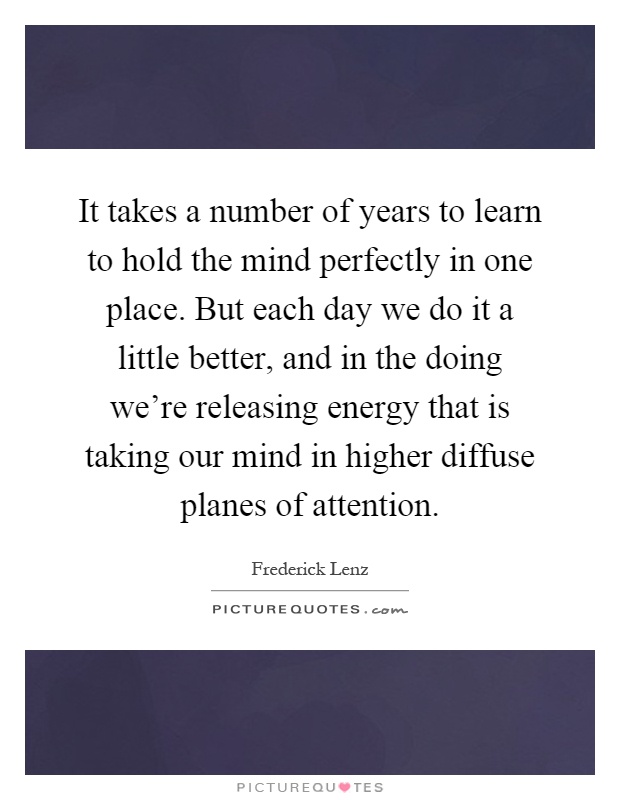 It takes a number of years to learn to hold the mind perfectly in one place. But each day we do it a little better, and in the doing we're releasing energy that is taking our mind in higher diffuse planes of attention Picture Quote #1