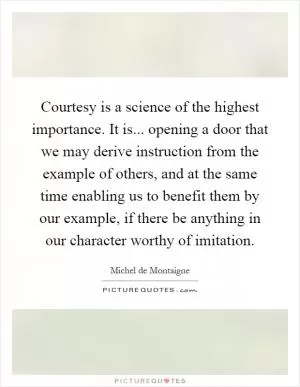 Courtesy is a science of the highest importance. It is... opening a door that we may derive instruction from the example of others, and at the same time enabling us to benefit them by our example, if there be anything in our character worthy of imitation Picture Quote #1