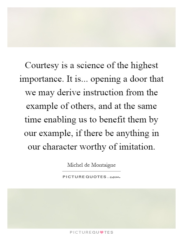 Courtesy is a science of the highest importance. It is... opening a door that we may derive instruction from the example of others, and at the same time enabling us to benefit them by our example, if there be anything in our character worthy of imitation Picture Quote #1