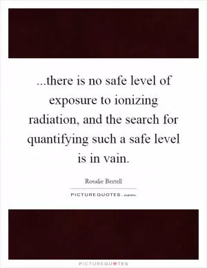 ...there is no safe level of exposure to ionizing radiation, and the search for quantifying such a safe level is in vain Picture Quote #1