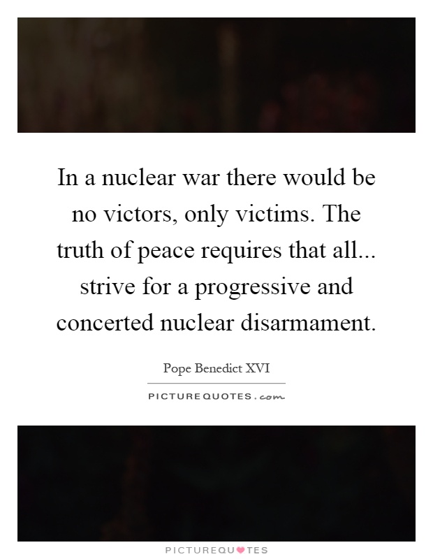 In a nuclear war there would be no victors, only victims. The truth of peace requires that all... strive for a progressive and concerted nuclear disarmament Picture Quote #1