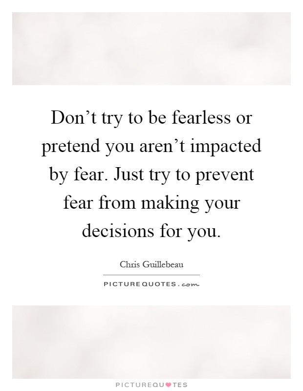 Don't try to be fearless or pretend you aren't impacted by fear. Just try to prevent fear from making your decisions for you Picture Quote #1