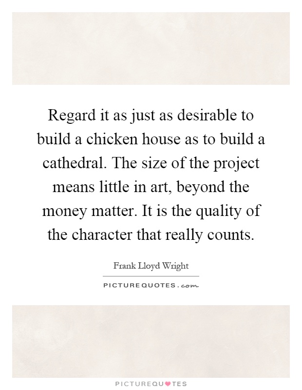 Regard it as just as desirable to build a chicken house as to build a cathedral. The size of the project means little in art, beyond the money matter. It is the quality of the character that really counts Picture Quote #1