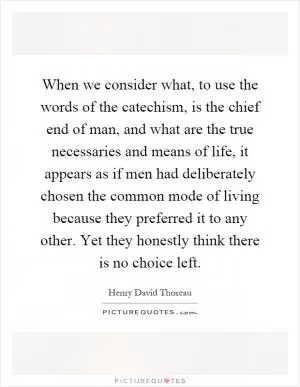 When we consider what, to use the words of the catechism, is the chief end of man, and what are the true necessaries and means of life, it appears as if men had deliberately chosen the common mode of living because they preferred it to any other. Yet they honestly think there is no choice left Picture Quote #1