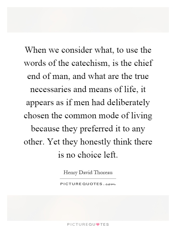 When we consider what, to use the words of the catechism, is the chief end of man, and what are the true necessaries and means of life, it appears as if men had deliberately chosen the common mode of living because they preferred it to any other. Yet they honestly think there is no choice left Picture Quote #1