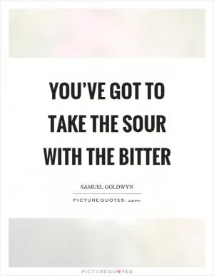 You’ve got to take the sour with the bitter Picture Quote #1