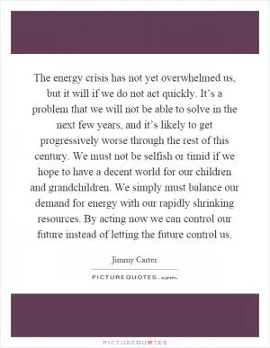 The energy crisis has not yet overwhelmed us, but it will if we do not act quickly. It’s a problem that we will not be able to solve in the next few years, and it’s likely to get progressively worse through the rest of this century. We must not be selfish or timid if we hope to have a decent world for our children and grandchildren. We simply must balance our demand for energy with our rapidly shrinking resources. By acting now we can control our future instead of letting the future control us Picture Quote #1