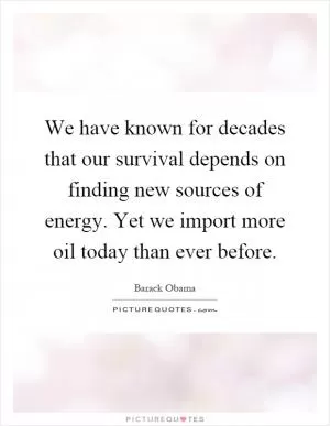 We have known for decades that our survival depends on finding new sources of energy. Yet we import more oil today than ever before Picture Quote #1