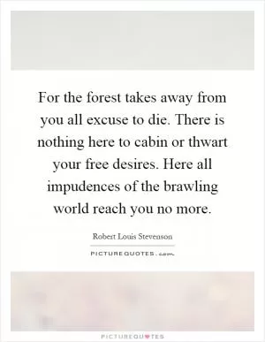 For the forest takes away from you all excuse to die. There is nothing here to cabin or thwart your free desires. Here all impudences of the brawling world reach you no more Picture Quote #1