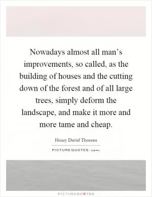 Nowadays almost all man’s improvements, so called, as the building of houses and the cutting down of the forest and of all large trees, simply deform the landscape, and make it more and more tame and cheap Picture Quote #1