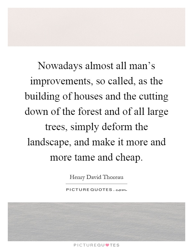Nowadays almost all man's improvements, so called, as the building of houses and the cutting down of the forest and of all large trees, simply deform the landscape, and make it more and more tame and cheap Picture Quote #1