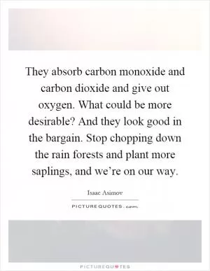 They absorb carbon monoxide and carbon dioxide and give out oxygen. What could be more desirable? And they look good in the bargain. Stop chopping down the rain forests and plant more saplings, and we’re on our way Picture Quote #1