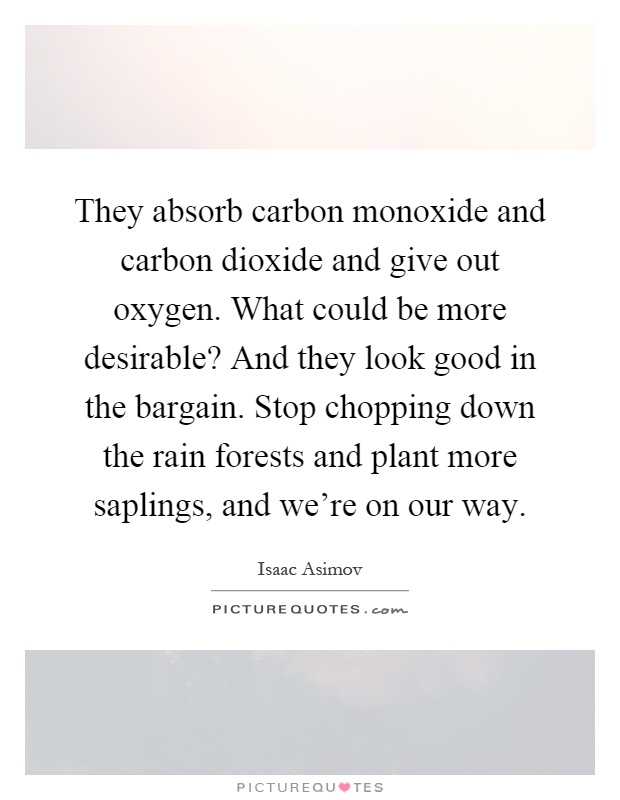 They absorb carbon monoxide and carbon dioxide and give out oxygen. What could be more desirable? And they look good in the bargain. Stop chopping down the rain forests and plant more saplings, and we're on our way Picture Quote #1