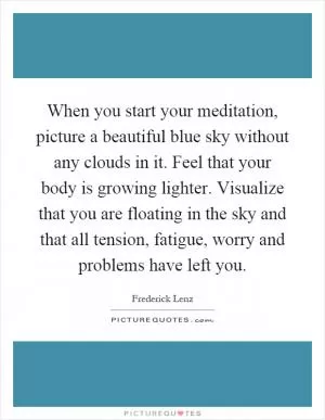 When you start your meditation, picture a beautiful blue sky without any clouds in it. Feel that your body is growing lighter. Visualize that you are floating in the sky and that all tension, fatigue, worry and problems have left you Picture Quote #1