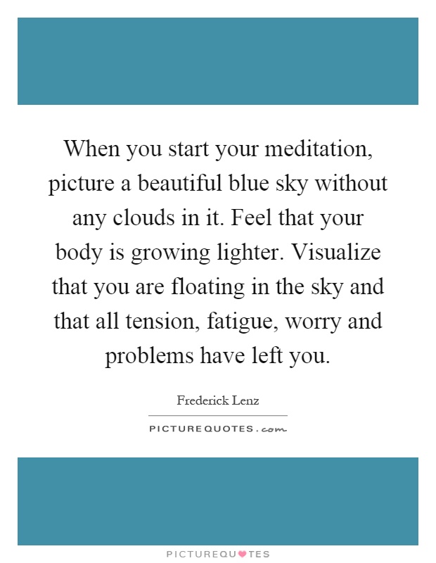 When you start your meditation, picture a beautiful blue sky without any clouds in it. Feel that your body is growing lighter. Visualize that you are floating in the sky and that all tension, fatigue, worry and problems have left you Picture Quote #1