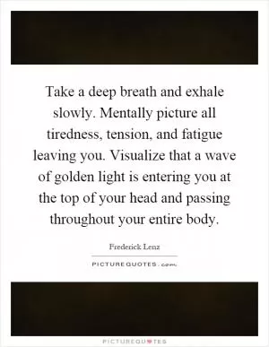Take a deep breath and exhale slowly. Mentally picture all tiredness, tension, and fatigue leaving you. Visualize that a wave of golden light is entering you at the top of your head and passing throughout your entire body Picture Quote #1
