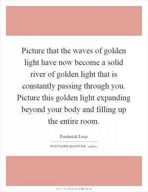 Picture that the waves of golden light have now become a solid river of golden light that is constantly passing through you. Picture this golden light expanding beyond your body and filling up the entire room Picture Quote #1