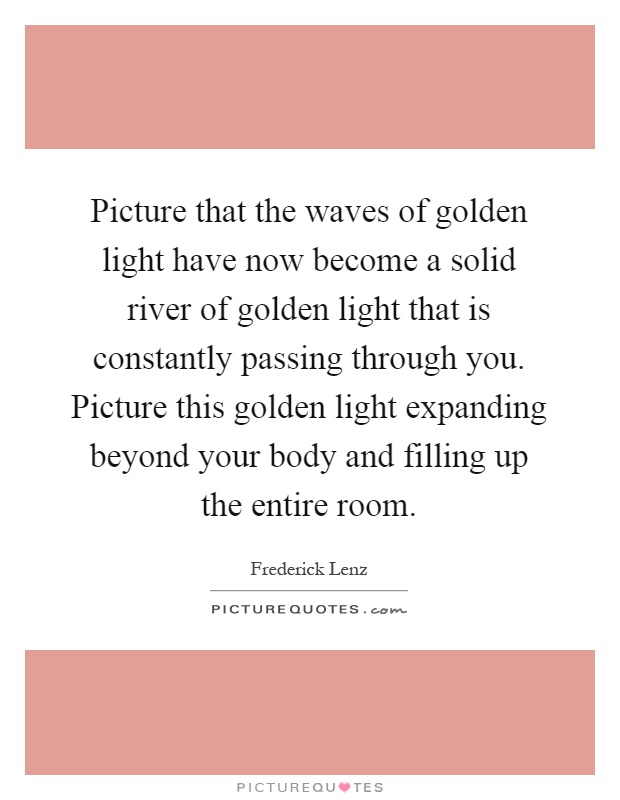 Picture that the waves of golden light have now become a solid river of golden light that is constantly passing through you. Picture this golden light expanding beyond your body and filling up the entire room Picture Quote #1