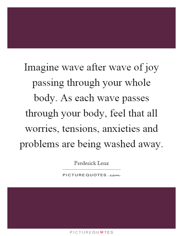Imagine wave after wave of joy passing through your whole body. As each wave passes through your body, feel that all worries, tensions, anxieties and problems are being washed away Picture Quote #1