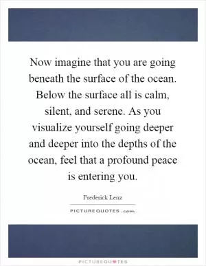 Now imagine that you are going beneath the surface of the ocean. Below the surface all is calm, silent, and serene. As you visualize yourself going deeper and deeper into the depths of the ocean, feel that a profound peace is entering you Picture Quote #1