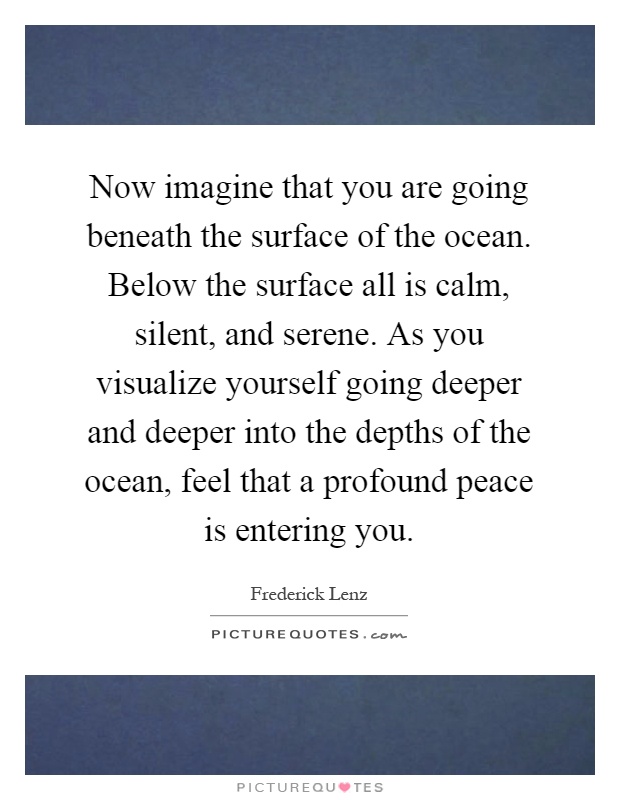 Now imagine that you are going beneath the surface of the ocean. Below the surface all is calm, silent, and serene. As you visualize yourself going deeper and deeper into the depths of the ocean, feel that a profound peace is entering you Picture Quote #1