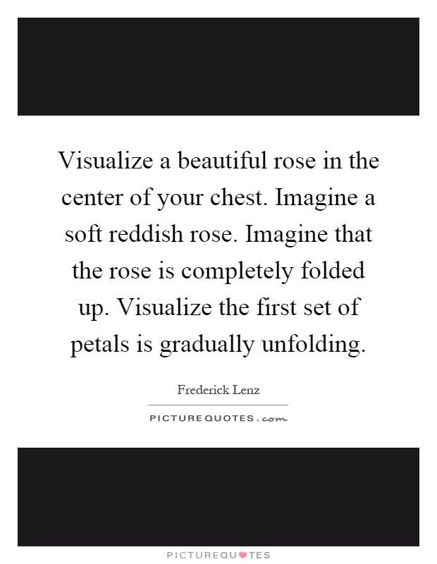 Visualize a beautiful rose in the center of your chest. Imagine a soft reddish rose. Imagine that the rose is completely folded up. Visualize the first set of petals is gradually unfolding Picture Quote #1