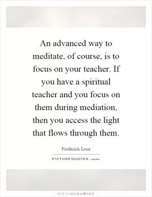 An advanced way to meditate, of course, is to focus on your teacher. If you have a spiritual teacher and you focus on them during mediation, then you access the light that flows through them Picture Quote #1