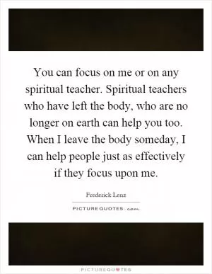 You can focus on me or on any spiritual teacher. Spiritual teachers who have left the body, who are no longer on earth can help you too. When I leave the body someday, I can help people just as effectively if they focus upon me Picture Quote #1