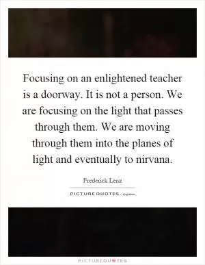 Focusing on an enlightened teacher is a doorway. It is not a person. We are focusing on the light that passes through them. We are moving through them into the planes of light and eventually to nirvana Picture Quote #1