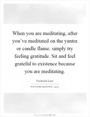 When you are meditating, after you’ve meditated on the yantra or candle flame, simply try feeling gratitude. Sit and feel grateful to existence because you are meditating Picture Quote #1