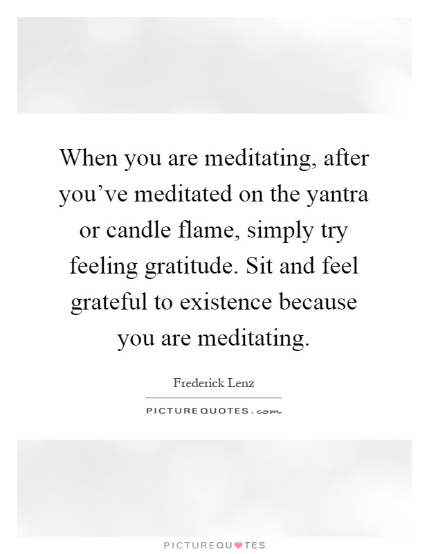 When you are meditating, after you've meditated on the yantra or candle flame, simply try feeling gratitude. Sit and feel grateful to existence because you are meditating Picture Quote #1