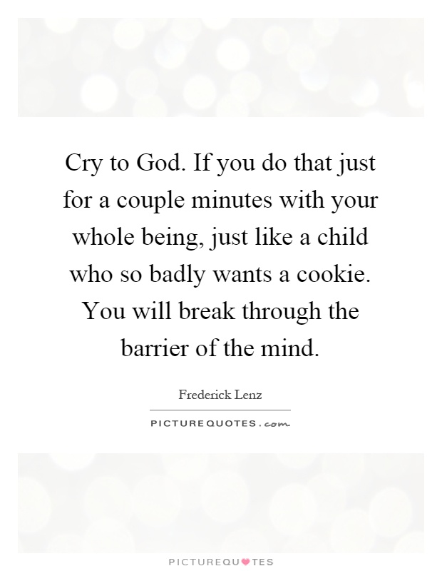 Cry to God. If you do that just for a couple minutes with your whole being, just like a child who so badly wants a cookie. You will break through the barrier of the mind Picture Quote #1