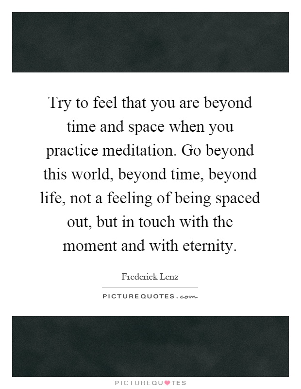 Try to feel that you are beyond time and space when you practice meditation. Go beyond this world, beyond time, beyond life, not a feeling of being spaced out, but in touch with the moment and with eternity Picture Quote #1