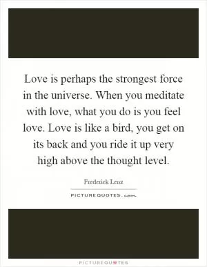 Love is perhaps the strongest force in the universe. When you meditate with love, what you do is you feel love. Love is like a bird, you get on its back and you ride it up very high above the thought level Picture Quote #1