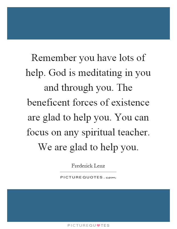 Remember you have lots of help. God is meditating in you and through you. The beneficent forces of existence are glad to help you. You can focus on any spiritual teacher. We are glad to help you Picture Quote #1