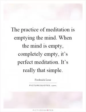 The practice of meditation is emptying the mind. When the mind is empty, completely empty, it’s perfect meditation. It’s really that simple Picture Quote #1