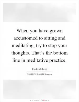 When you have grown accustomed to sitting and meditating, try to stop your thoughts. That’s the bottom line in meditative practice Picture Quote #1