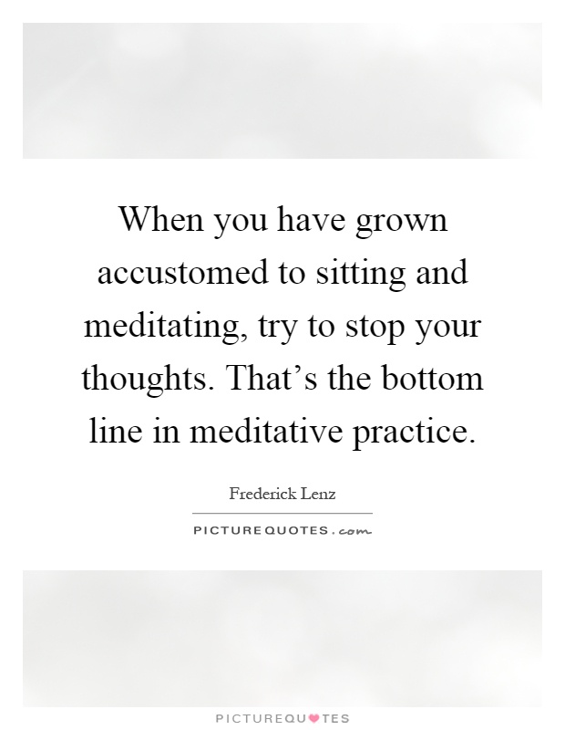 When you have grown accustomed to sitting and meditating, try to stop your thoughts. That's the bottom line in meditative practice Picture Quote #1
