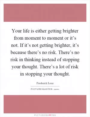 Your life is either getting brighter from moment to moment or it’s not. If it’s not getting brighter, it’s because there’s no risk. There’s no risk in thinking instead of stopping your thought. There’s a lot of risk in stopping your thought Picture Quote #1