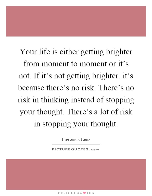 Your life is either getting brighter from moment to moment or it's not. If it's not getting brighter, it's because there's no risk. There's no risk in thinking instead of stopping your thought. There's a lot of risk in stopping your thought Picture Quote #1
