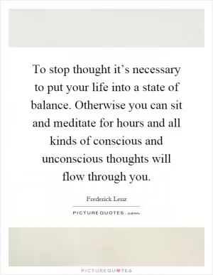 To stop thought it’s necessary to put your life into a state of balance. Otherwise you can sit and meditate for hours and all kinds of conscious and unconscious thoughts will flow through you Picture Quote #1