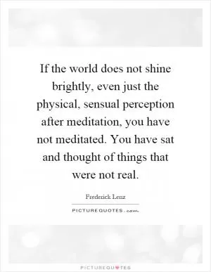 If the world does not shine brightly, even just the physical, sensual perception after meditation, you have not meditated. You have sat and thought of things that were not real Picture Quote #1