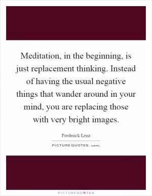 Meditation, in the beginning, is just replacement thinking. Instead of having the usual negative things that wander around in your mind, you are replacing those with very bright images Picture Quote #1