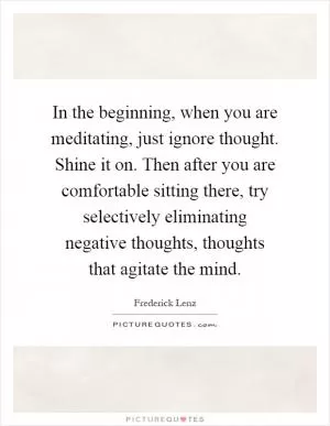 In the beginning, when you are meditating, just ignore thought. Shine it on. Then after you are comfortable sitting there, try selectively eliminating negative thoughts, thoughts that agitate the mind Picture Quote #1