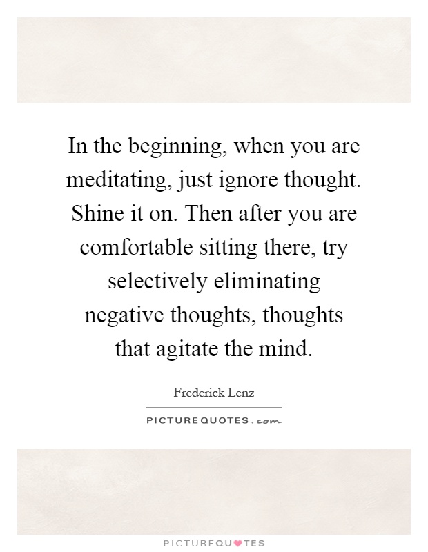 In the beginning, when you are meditating, just ignore thought. Shine it on. Then after you are comfortable sitting there, try selectively eliminating negative thoughts, thoughts that agitate the mind Picture Quote #1
