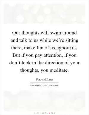 Our thoughts will swim around and talk to us while we’re sitting there, make fun of us, ignore us. But if you pay attention, if you don’t look in the direction of your thoughts, you meditate Picture Quote #1